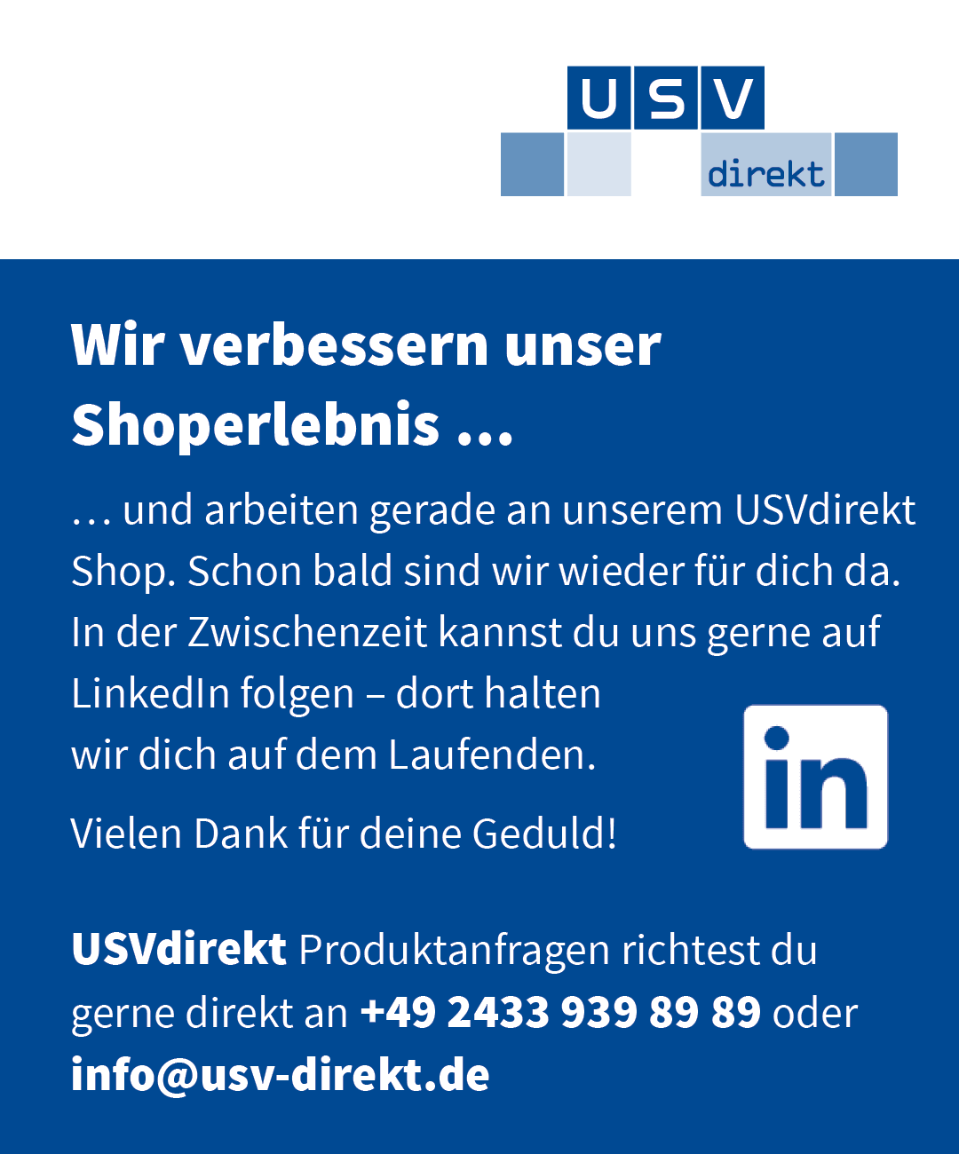 Wir verbessern unser Shoperlebnis. Und arbeiten gerade an unserem USVdirekt Shop. Schon bald sind wir wieder für dich da. In der Zwischenzeit kannst du uns gerne auf LinkedIn folgen – dort halten wir dich auf dem Laufenden. Vielen Dank für deine Geduld! USVdirekt Produktanfragen richten Sie gerne direkt an +49 2433 939 89 89 oder info@usv-direkt.de